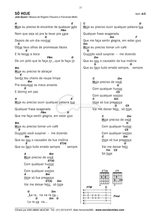 21

SÓ HOJE                                                                                                                 tom: A/C
Jota Quest / Música de Rogério Flausino e Fernanda Mello

A                                                          E         C                                                      G
Hoje eu preciso te encontrar de qualquer jeito                       Hoje eu preciso ouvir qualquer palavra tua
                                               F#m
Nem que seja só pra te levar pra casa                                Qualquer frase exagerada
                             D                                                               Am                         F
Depois de um dia normal                                              Que me faça sentir alegria, em estar vivo
    A                                                                Dm
Olhar teus olhos de promessas fáceis                                 Hoje eu preciso tomar um café
             E                                                           G
E te beijar a boca                                                   Ouvindo você suspirar - me dizendo
                                 F#m                       D                    Dm
De um jeito que te faça rir...que te faça rir                        Que eu sou o causador da tua insônia
                                                                                G                                  G
Bm                                                                   Que eu faço tudo errado sempre,                   sempre
Hoje eu preciso te abraçar
        E
Sentir teu cheiro de roupa limpa                                               C                      Dm
                 Bm                                                            Hoje preciso de você
Pra esquecer os meus anseios                                                                          G
            E                                                                  Com qualquer humor
E dormir em paz                                                                                   C9
                                                                               Com qualquer sorriso
A                                                          E                   C               Dm
Hoje eu preciso ouvir qualquer palavra tua                                     Hoje só tua presença
                                                                                                  G         C9
Qualquer frase exagerada                                                       Vai me deixar feliz, só hoje
                          F#m                          D
Que me faça sentir alegria, em estar vivo                                            C                         Dm
                                                                                     Hoje preciso de você
Bm                                                                                                             G
Hoje eu preciso tomar um café                                                        Com qualquer humor
    E                                                                                                      C9
Ouvindo você suspirar - me dizendo                                                   Com qualquer sorriso
            Bm                                                                       C                     Dm
Que eu sou o causador da tua insônia                                                 Hoje só tua presença
             E                                 E7(4)                                                       G
Que eu faço tudo errado sempre                         sempre                        Vai me deixar feliz
                                                                                         Fm    C9
            A                      Bm                                                Só hoje
            Hoje preciso de você
                                  E7(4)
            Com qualquer humor
                                  A
            Com qualquer sorriso
            A                Bm
            Hoje só tua presença
                             E7(4)         Dm
            Vai me deixar feliz, só hoje
                                                                         F7M             C
                                                                     e|-------------0--|
                 G                    Dm                             B|–1-----------1--|
                 _La ra, na na ra na...                              G|-2--2-0-0----0--| Final
                      G            Dm      G                         D|-3--3-2-0----2--|
                                                                     A|-------------3--|
                 La ra na na...                                      E|----------------|
__________________________________
Cifrado por EDUARDO ARAÚJO - Tel.: (31) 3213-6107, Belo Horizonte/MG - www.escolaviolao.com
 