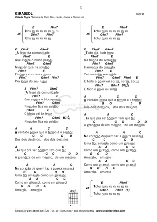 22

GIRASSOL                                                                                                                                                   tom: E
Cidade Negra / Música de Toni, Bino, Lazão, Gama e Pedro Luiz



                         E                     F#m7                                                           E                       F#m7
             Tchu ru ru ru ru ru ru ru                                                            Tchu ru ru ru ru ru ru ru
    2X               G#m7                 F#m7                                           2X               G#m7                    F#m7
             Tchu ru ru ru ru ru                                                                  Tchu ru ru ru ru ru


E        F#m7                    G#m7                                                E        F#m7                G#m7
_A favor da comunidade                                                               _Todo dia, toda hora
             F#m7                          E                                                  F#m7                        E
Que espera o bloco passar                                                            Na batida da evolução
                 F#m7                 G#m7                                                        F#m7            G#m7
Ninguém fica na solidão                                                              Harmonia do passista
    F#m7                          E                                                                   F#m7                E
Embarca com suas dores                                                               Vai encantar a avenida
     F#m7                         G#m7 F#m7                                                           F#m7                    G#m7       F#m7              E
Prá longe do seu lugar                                                               E todo o povo vai sorrir, sorrir, sorrir
                                                                                                                                               9
                                                                                                      F#m7                G#m7 B7(4 )
             E       F#m7                     G#m7                                   E todo o povo vai sorrir
             _A favor da comunidade
                         F#m7                       E                                A                    A                       C                        C
             Que espera o bloco passar                                               A verdade prova que o tempo é o senhor
                             F#m7               G#m7                                                          G           G                        D           D
             Ninguém fica na solidão                                                 Dos dois destinos,                       dos dois destinos
                 F#m7                     E
             O bloco vai te levar                                                    A                                A                            C
                                                                    9
                             F#m7               G#m7 B7(4 )                          _Já que prá ser homem tem que ter
             Ninguém fica na solidão                                                              C                            G       G                       D    D
                                                                                     A grandeza de um menino, de um menino
A                    A                    C                     C
A verdade prova que o tempo é o senhor                                                                A                                A                       C
                         G        G                     D               D            No coração de quem faz a guerra nascerá
Dos dois destinos,                    dos dois destinos                                           C               G                        D       D
                                                                                     Uma flor amarela como um girassol
A                             A                         C                                                 A       A                        C           C
_Já que prá ser homem tem que ter                                                    Como um girassol, como um girassol
             C                         G        G                   D       D                 G       G               D
A grandeza de um menino, de um menino                                                Amarelo,             amarelo
                                                                                                          A       A                        C           C
                 A                              A                       C            Como um girassol, como um girassol
No coração de quem faz a guerra nascerá                                                       G       G               D       A
             C           G                          D   D                            Amarelo,             amarelo
Uma flor amarela como um girassol
                     A       A                      C       C
Como um girassol, como um girassol                                                                            E                       F#m7
         G       G           D        A                                                           Tchu ru ru ru ru ru ru ru
                                                                                      2X
Amarelo,             amarelo                                                                              G#m7                    F#m7 (E)
                                                                                                  Tchu ru ru ru ru ru



__________________________________
Cifrado por EDUARDO ARAÚJO - Tel.: (31) 3213-6107, Belo Horizonte/MG - www.escolaviolao.com
 