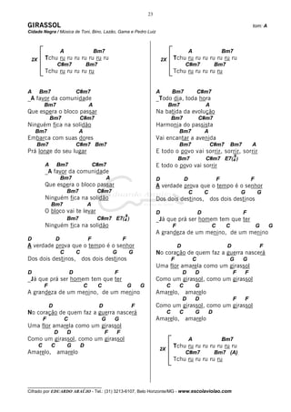 23

GIRASSOL                                                                                                                                    tom: A
Cidade Negra / Música de Toni, Bino, Lazão, Gama e Pedro Luiz



                      A                     Bm7                                                         A                   Bm7
 2X       Tchu ru ru ru ru ru ru ru                                                2X       Tchu ru ru ru ru ru ru ru
                  C#m7                 Bm7                                                          C#m7                Bm7
          Tchu ru ru ru ru ru                                                               Tchu ru ru ru ru ru


A     Bm7                      C#m7                                            A            Bm7             C#m7
_A favor da comunidade                                                         _Todo dia, toda hora
          Bm7                           A                                               Bm7                     A
Que espera o bloco passar                                                      Na batida da evolução
              Bm7               C#m7                                                        Bm7             C#m7
Ninguém fica na solidão                                                        Harmonia do passista
    Bm7                         A                                                               Bm7             A
Embarca com suas dores                                                         Vai encantar a avenida
    Bm7                        C#m7 Bm7                                                         Bm7                 C#m7          Bm7       A
Prá longe do seu lugar                                                         E todo o povo vai sorrir, sorrir, sorrir
                                                                                                                                  9
                                                                                                Bm7             C#m7 E7(4 )
          A       Bm7                       C#m7                               E todo o povo vai sorrir
          _A favor da comunidade
                      Bm7                         A                            D                    D                   F                   F
          Que espera o bloco passar                                            A verdade prova que o tempo é o senhor
                          Bm7                C#m7                                                       C       C                     G         G
          Ninguém fica na solidão                                              Dos dois destinos,                   dos dois destinos
              Bm7                      A
          O bloco vai te levar                                                 D                            D                           F
                                                          9
                          Bm7                C#m7 E7(4 )                       _Já que prá ser homem tem que ter
          Ninguém fica na solidão                                                           F                       C         C                 G       G
                                                                               A grandeza de um menino, de um menino
D                 D                     F                 F
A verdade prova que o tempo é o senhor                                                          D                             D                     F
                      C        C                      G       G                No coração de quem faz a guerra nascerá
Dos dois destinos,                 dos dois destinos                                        F           C                     G         G
                                                                               Uma flor amarela como um girassol
D                          D                          F                                             D       D                     F     F
_Já que prá ser homem tem que ter                                              Como um girassol, como um girassol
          F                         C        C                G       G                 C       C           G
A grandeza de um menino, de um menino                                          Amarelo,             amarelo
                                                                                                    D       D                     F     F
              D                              D                    F            Como um girassol, como um girassol
No coração de quem faz a guerra nascerá                                                 C       C           G       D
          F            C                      G       G                        Amarelo,             amarelo
Uma flor amarela como um girassol
                  D       D                      F    F
Como um girassol, como um girassol                                                                      A                   Bm7
      C       C           G        D                                                        Tchu ru ru ru ru ru ru ru
                                                                                2X
Amarelo,          amarelo                                                                           C#m7                Bm7 (A)
                                                                                            Tchu ru ru ru ru ru



__________________________________
Cifrado por EDUARDO ARAÚJO - Tel.: (31) 3213-6107, Belo Horizonte/MG - www.escolaviolao.com
 