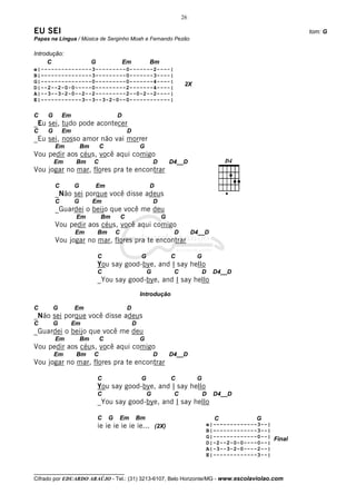 26

EU SEI                                                                                                             tom: G
Papas na Língua / Música de Serginho Moah e Fernando Pezão

Introdução:
     C                     G                Em              Bm
e|---------------3---------0-------2----|
B|–--------------3---------0-------3----|
G|---------------0---------0-------4----|
                                                                              2X
D|--2--2-0-0-----0---------2-------4----|
A|--3--3-2-0--2--2---------2--0-2--2----|
E|------------3--3--3-2-0--0------------|

C    G       Em                         D
_Eu sei, tudo pode acontecer
C    G       Em                                 D
_Eu sei, nosso amor não vai morrer
         Em           Bm       C                        G
Vou pedir aos céus, você aqui comigo
         Em        Bm      C                                    D       D4__D
Vou jogar no mar, flores pra te encontrar

         C        G        Em                               D
         _Não sei porque você disse adeus
         C        G        Em                                   D
         _Guardei o beijo que você me deu
                   Em           Bm          C                       G
         Vou pedir aos céus, você aqui comigo
                  Em           Bm       C                                D        D4__D
         Vou jogar no mar, flores pra te encontrar

                               C                        G               C          G
                               You say good-bye, and I say hello
                               C                            G            C             D   D4__D
                               _You say good-bye, and I say hello
                                                        Introdução

C        G        Em                            D
_Não sei porque você disse adeus
C        G        Em                                D
_Guardei o beijo que você me deu
         Em           Bm       C                        G
Vou pedir aos céus, você aqui comigo
         Em        Bm      C                                    D       D4__D
Vou jogar no mar, flores pra te encontrar

                               C                        G               C          G
                               You say good-bye, and I say hello
                               C                            G            C             D   D4__D
                               _You say good-bye, and I say hello

                               C    G       Em      Bm                                     C          G
                               ie ie ie ie ie ie... (2X)                               e|-------------3--|
                                                                                       B|–------------3--|
                                                                                       G|-------------0--| Final
                                                                                       D|-2--2-0-0----0--|
                                                                                       A|-3--3-2-0----2--|
                                                                                       E|-------------3--|


__________________________________
Cifrado por EDUARDO ARAÚJO - Tel.: (31) 3213-6107, Belo Horizonte/MG - www.escolaviolao.com
 