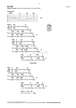 27

EU SEI                                                                                        tom: C
Papas na Língua / Música de Serginho Moah e Fernando Pezão

Introdução:
   F7M                C             Am                Em
e|---------------0---------0--------0----|
B|–-1------------1---------1--------0----|
G|--2--2-0-0-----0---------2--------0----|
                                                                           2X
D|--3--3-2-0--2--2---------2--0—-2--2----|
A|------------3--3--3-2-0--0-------------|
E|---------------------------------------|

F7M C       Am                   G
_Eu sei, tudo pode acontecer
F7M C       Am                        G
_Eu sei, nosso amor não vai morrer
        Am       Em       F7M                 C
Vou pedir aos céus, você aqui comigo
        Am       Em   F7M                             G       G
Vou jogar no mar, flores pra te encontrar

        F7M      C        Am                      G
        _Não sei porque você disse adeus
        F7M      C    Am                              G
        _Guardei o beijo que você me deu
                 Am        Em    F7M                      C
        Vou pedir aos céus, você aqui comigo
                 Am       Em    F7M                               G        G
        Vou jogar no mar, flores pra te encontrar

                          F7M                 C               F7M               C
                          You say good-bye, and I say hello
                          F7M                     C           F7M               G   G
                          _You say good-bye, and I say hello
                                              Introdução


F7M     C        Am                   G
_Não sei porque você disse adeus
F7M     C     Am                          G
_Guardei o beijo que você me deu
        Am       Em       F7M                 C
Vou pedir aos céus, você aqui comigo
        Am       Em   F7M                             G       G
Vou jogar no mar, flores pra te encontrar

                          F7M                 C               F7M               C
                          You say good-bye, and I say hello
                          F7M                     C           F7M               G   G
                          _You say good-bye, and I say hello

                          F7M   C     Am       Em
                          ie ie ie ie ie ie... (2X)




__________________________________
Cifrado por EDUARDO ARAÚJO - Tel.: (31) 3213-6107, Belo Horizonte/MG - www.escolaviolao.com
 