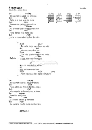 28

À FRANCESA                                                                                    tom: Gm
Cláudio Zoli e Antônio Cícero

Gm                         Gm(7M)
_Meu amor se você for embora
Gm7                       Gm6
_Sabe lá o que será de mim                                                   VIII
                              9
Cm7                       F7(4 )
_Passeando pelo mundo afora
Gm                           Gm(7M)
_Na cidade que não tem mais fim
Gm7                       Gm6
_Hora dando fora hora bola
                                    9
Cm7                          F7(4 )
_Uma irresponsável pobre de mim


                 Eb7M                         Ebm7
                 _Se eu te peço para ficar ou não
                 Bb7                        Bb7
                 _Meu amor eu lhe juro
                 Eb7M                       Ebm7
                 _Que não quero deixá-lo na mão
                    Bb7                      Bb7
 Refrão          E nem sozinho no escuro

                                     C7
                 Mas os momentos felizes
                 C7
                 Não estão escondidos
                      9                            9
                 F7(4 )                      F7(4 )         (Gm)
                 _Nem no passado e nem no futuro


Gm                                Gm(7M)
_Meu amor não vai haver tristeza
Gm7                                Gm6
_Nada além de fim de tarde a mais
                                        9
Cm7                               F7(4 )
_Mas depois as luzes todas acesas
Gm              Gm(7M)
_Paraísos artificiais
Gm7                       Gm6
_E se você saísse à francesa
                      9
Cm7              F7(4 )
_Eu viajaria muito mais muito mais


                 REFRÃO À




__________________________________
Cifrado por EDUARDO ARAÚJO - Tel.: (31) 3213-6107, Belo Horizonte/MG - www.escolaviolao.com
 