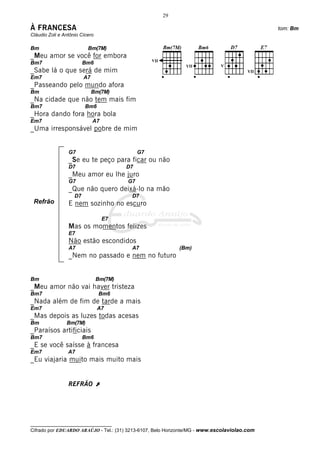 29

À FRANCESA                                                                                    tom: Bm
Cláudio Zoli e Antônio Cícero

Bm                        Bm(7M)
_Meu amor se você for embora
Bm7                      Bm6
_Sabe lá o que será de mim
Em7                      A7
_Passeando pelo mundo afora
Bm                            Bm(7M)
_Na cidade que não tem mais fim
Bm7                      Bm6
_Hora dando fora hora bola
Em7                           A7
_Uma irresponsável pobre de mim


                 G7                           G7
                 _Se eu te peço para ficar ou não
                 D7                      D7
                 _Meu amor eu lhe juro
                 G7                      G7
                 _Que não quero deixá-lo na mão
                    D7                    D7
 Refrão          E nem sozinho no escuro

                                   E7
                 Mas os momentos felizes
                 E7
                 Não estão escondidos
                 A7                       A7                (Bm)
                 _Nem no passado e nem no futuro


Bm                              Bm(7M)
_Meu amor não vai haver tristeza
Bm7                             Bm6
_Nada além de fim de tarde a mais
Em7                             A7
_Mas depois as luzes todas acesas
Bm              Bm(7M)
_Paraísos artificiais
Bm7                      Bm6
_E se você saísse à francesa
Em7              A7
_Eu viajaria muito mais muito mais


                 REFRÃO À




__________________________________
Cifrado por EDUARDO ARAÚJO - Tel.: (31) 3213-6107, Belo Horizonte/MG - www.escolaviolao.com
 