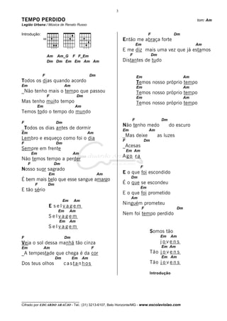 3

TEMPO PERDIDO                                                                                                 tom: Am
Legião Urbana / Música de Renato Russo

Introdução:                                                                     F                Dm
                                                             Então me abraça forte
                                                                       Em                                     Am
                                                             E me diz mais uma vez que já estamos
                    Am Am_G F F_Em                                F                 Dm
                    Dm Dm Em Em Am Am                        Distantes de tudo


               F                               Dm                      Em                                Am
Todos os dias quando acordo                                            Temos nosso próprio tempo
Em                             Am                                      Em                                Am
_Não tenho mais o tempo que passou                                     Temos nosso próprio tempo
                    F                   Dm                             Em                                Am
Mas tenho muito tempo                                                  Temos nosso próprio tempo
              Em                     Am
Temos todo o tempo do mundo
                                                                   F                      Dm
F                        Dm
                                                             Não tenho medo                    do escuro
_Todos os dias antes de dormir                               Em                 Am
Em                                           Am
                                                             _Mas deixe                  as luzes
Lembro e esqueço como foi o dia                              F               Dm
F                        Dm
                                                             _Acesas
Sempre em frente                                                 Em Am
         Em                         Am
                                                             Ago ra
Não temos tempo a perder
     F                  Dm
                                                                         F
Nosso suor sagrado
                    Em                              Am       E o que foi escondido
                                                                  Dm
É bem mais belo que esse sangue amargo
          F         Dm                                       É o que se escondeu
                                                                         Em
E tão sério
                                                             E o que foi prometido
                                                                  Am
                              Em    Am
                                                             Ninguém prometeu
                    E selvagem                                              F                       Dm
                          Em       Am
                                                             Nem foi tempo perdido
                    Selvagem
                          Em       Am
                    Selvagem
                                                                                  Somos tão
F                              Dm                                                         Em   Am
Veja o sol dessa manhã tão cinza                                                          jovens
Em                 Am                          F                                          Em Am
_A tempestade que chega é da cor                                                  Tão j o v e n s
                         Dm         Em    Am                                              Em Am
Dos teus olhos                castanhos                                           Tão j o v e n s

                                                                                  Introdução




__________________________________
Cifrado por EDUARDO ARAÚJO - Tel.: (31) 3213-6107, Belo Horizonte/MG - www.escolaviolao.com
 