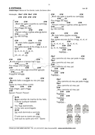 33

A ESTRADA                                                                                                      tom: D
Cidade Negra / Música de Toni Garrido, Lazão, Da Gama e Bino

Introdução.: F#m7 G7M F#m7 G7M                                 D7M         G7M                            D7M
              D7M G7M D7M G7M                                  _Você não sabe o quanto eu caminhei
                                                                       G7M____ C9
                                                               Pra chegar ate aqui
        D7M           G7M                        D7M
                                                               D7M                     G7M               D7M
        _Você não sabe o quanto eu caminhei                    _Percorri milhas e milhas antes de dormir
                G7M_____ C9
                                                               G7M________C9
        Pra chegar ate aqui                                    Eu não cochilei
        D7M                  G7M           D7M
        _Percorri milhas e milhas antes de dormir
                                                               D7M                   G7M        D7M
        G7M________ C9
        Eu não cochilei                                        _Os mais belos montes escalei
 2X                                                                  G7M                           D7M
                                                               Nas noites escuras de frio chorei, ei, ei, ei
        D7M                 G7M           D7M
                                                               G7M                     D7M
        _Os mais belos montes escalei                          Ei, ei, ei, ei, ei,     ei, ei, ei, ei,
            G7M                         D7M
                                                               G7M             D7M     G7M
        Nas noites escuras de frio chorei, ei, ei, ei          Ei, ei, ei, together...
        G7M                 D7M
                                                                               D7M     G7M
        Ei, ei, ei, ei, ei, ei, ei,                                        together...
                      G7M
        Uh, uh, uh, uh
                                                               F#m7                                        G7M
                                                               _Meu caminho só meu pai pode mudar
D7M        G7M                         D7M
                                                               F#m7
_A vida ensina e o tempo traz o tom                            _Meu caminho só meu pai
        G7M________ C9
                                                               G7M
Pra nascer uma canção                                          _Meu caminho só meu pai
D7M                    G7M              D7M
                                                                     D7M     G7M
_Com a fé do dia-a-dia encontrar solução                       Together...
  G7M_______ C9
                                                                     D7M     G7M
Encontrar solução                                              Together...
D7M                     G7M                   D7M
                                                                       F#m7                                    G7M
_Quando bate a saudade eu vou pro mar                                  _Meu caminho só meu pai pode mudar
G7M
                                                                       F#m7
Fecho os meus olhos e sinto                                            _Meu caminho só meu pai
 D7M            G7M         D7M
                                                                       G7M
Você chegar, você chegar                                               _Meu caminho só meu pai
G7M
                                                                             D7M      G7M
Psicon! Psicon! Psicon!                                                Together...
                                                                             D7M      G7M
        Bb7M                                                           Together...
        Quero acordar de manha do teu lado,                                  D7M
        e aturar qualquer babado                                       Together...
               F7M
        Vou ficar apaixonado,
 2X
        no teu seio aconchegado
        Bb7M
        Ver você dormindo e sorrindo
                                      F7M
        É tudo que eu quero pra mim,
        tudo que eu quero pra mim - Quero


__________________________________
Cifrado por EDUARDO ARAÚJO - Tel.: (31) 3213-6107, Belo Horizonte/MG - www.escolaviolao.com
 