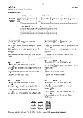 34

ÍNDIOS                                                                                               tom: Am
Legião Urbana / Música de Renato Russo

Solo da Introdução:
                                       9                                       9
                         G(8)__C     D4                  Am7__Am7/B C         D4        Bm      Em
                       e|--3---5-7------------|        |------------|-------------|----7----7--|----7----7--|
 Tocar cada            B|------------7---5-3--|        |----8-7-8---|----10-8-10--|------10----|------10----|
 compasso       solo   G|--4---5-7------------|   solo |--5---------|--7----------|--7---------|--9---------|
                 1     D|------------7---5-4--|    2 |------------|-------------|------------|------------|
  4 vezes
                       A|---------------------|        |------------|-------------|------------|------------|
                       E|---------------------|        |------------|-------------|------------|------------|
                                            9
                        Am7__Am7/B C       D4       Bm                  Em
                       e|----8-7-8---|----8-7-8--|----10-8-10--|----10-8-10--|
                       B|------------|--7--------|--7----------|--8----------|
                       G|--9---------|-----------|-------------|-------------|
                       D|------------|-----------|-------------|-------------|
                       A|------------|-----------|-------------|-------------|
                       E|------------|-----------|-------------|-------------|



Am7________Am7/B           C                                  Am7________Am7/B          C
_Quem me dera, ao menos uma vez,                              _Quem me dera, ao menos uma vez,
            9                                                       9
        D4                                                         D4
Ter de volta todo o ouro que entreguei a quem                 Provar que quem tem mais do que precisa ter
        Bm                                                               Bm
Conseguiu me convencer que era prova de                       Quase sempre se convence que não tem o
amizade                                                       bastante
     Em                                                        Em
Se alguém levasse embora até o que eu não                     E fala demais por não ter nada a dizer.
tinha.

                                                              Am7________Am7/B          C
Am7________Am7/B           C                                  _Quem me dera, ao menos uma vez,
                                                                                    9
_Quem me dera, ao menos uma vez,                                                   D4
            9
        D4                                                    Que o mais simples fosse visto como o mais
Esquecer que acreditei que era por brincadeira                importante
     Bm                                                       Bm
Que se cortava sempre um pano-de-chão                         _Mas nos deram espelhos
   Em                                                          Em
De linho nobre e pura seda.                                   E vimos um mundo doente.


Am7________Am7/B           C                                  Am7________Am7/B          C
_Quem me dera, ao menos uma vez,                              _Quem me dera, ao menos uma vez,
        9                                                                9
     D4                                                                 D4
Explicar o que ninguém consegue entender                      Entender como um só Deus ao mesmo
                Bm                                            tempo é três
Que o que aconteceu ainda está por vir                                   Bm
        Em                                                    E esse mesmo Deus foi morto por vocês
E o futuro não é mais como era antigamente.                              Em
                                                              É só maldade então deixar um Deus
                                                              tão triste.




__________________________________
Cifrado por EDUARDO ARAÚJO - Tel.: (31) 3213-6107, Belo Horizonte/MG - www.escolaviolao.com
 