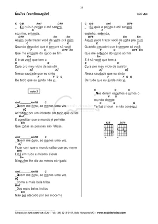 35

Índios (continuação)                                                                                                        tom: Am


C       G/B                 Am7                D/F#               C   G/B                    Am7                 D/F#
_        Eu quis o perigo e até sangrei                           _    Eu quis o perigo e até sangrei
                        G                                                                G
sozinho, entenda,                                                 sozinho, entenda,
        D/F#                              Em          Em              D/F#                                  Em              Em
Assim pude trazer você de volta prá mim                           Assim pude trazer você de volta prá mim
                   C                  C               C                          C                      C                   C
Quando descobri que é sempre só você                              Quando descobri que é sempre só você
                       F          G                D/F# Em                           F             G                  D/F# Em
Que me entende do inicio ao fim                                   Que me entende do inicio ao fim
                   Em                                                            Em
E é só você que tem a                                             E é só você que tem a
C                                     C                           C                                    C
Cura pro meu vício de insistir                                    Cura pro meu vício de insistir
                        9                      9                                         9                       9
                       D4                  D4                                        D4                      D4
Nessa saudade que eu sinto                                        Nessa saudade que eu sinto
                            F             F G G                                              F              F G G
De tudo que eu ainda não vi.                                      De tudo que eu ainda não vi.

                                                                             C                     C              C
                       solo 2
                                                                             _Nos deram espelhos e vimos o
                                                                                              F    G
                                                                             mundo doente
Am7________Am7/B                  C                                                  G             G                    G
_Quem me dera, ao menos uma vez,                                             Tentei chorar             e não consegui
               9
             D4
Acreditar por um instante em tudo que existe
        Bm7
E acreditar que o mundo é perfeito
          Em
Que todas as pessoas são felizes.


Am7________Am7/B                  C
_Quem me dera, ao menos uma vez,
         9
        D4
Fazer com que o mundo saiba que seu nome
    Bm7
Está em tudo e mesmo assim
         Em
Ninguém lhe diz ao menos obrigado.


Am7________Am7/B                  C
_Quem me dera, ao menos uma vez,
    9
D4
_Como a mais bela tribo
Bm7
_Dos mais belos índios
          Em
Não ser atacado por ser inocente



__________________________________
Cifrado por EDUARDO ARAÚJO - Tel.: (31) 3213-6107, Belo Horizonte/MG - www.escolaviolao.com
 