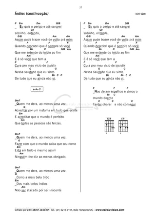 37

Índios (continuação)                                                                                                        tom: Dm


F    Em                  Dm                   G/B                 F    Em                 Dm                     G/B
_    Eu quis o perigo e até sangrei                               _    Eu quis o perigo e até sangrei
                   C9                                                                C9
sozinho, entenda,                                                 sozinho, entenda,
    G/B                                     Am         Am             G/B                                      Am           Am
Assim pude trazer você de volta prá mim                           Assim pude trazer você de volta prá mim
              F                         F              F                        F                          F                F
Quando descobri que é sempre só você                              Quando descobri que é sempre só você
                  Bb            C                   G/B Am                          Bb         C                        G/B Am
Que me entende do inicio ao fim                                   Que me entende do inicio ao fim
              Am                                                                Am
E é só você que tem a                                             E é só você que tem a
F                                   F                             F                                    F
Cura pro meu vício de insistir                                    Cura pro meu vício de insistir
                  G                          G                                      G                           G
Nessa saudade que eu sinto                                        Nessa saudade que eu sinto
                          Bb                Bb C C                                        Bb                   Bb C C
De tudo que eu ainda não vi.                                      De tudo que eu ainda não vi.

                                                                            F                  F                    F
                       solo 2
                                                                            _Nos deram espelhos e vimos o
                                                                                          Bb       C
                                                                            mundo doente
Dm7                                                                                 C          C                        C
_Quem me dera, ao menos uma vez,                                            Tentei chorar          e não consegui
          G
Acreditar por um instante em tudo que existe
     Em
E acreditar que o mundo é perfeito
         Am
Que todas as pessoas são felizes.


Dm7
_Quem me dera, ao menos uma vez,
    G
Fazer com que o mundo saiba que seu nome
    Em
Está em tudo e mesmo assim
     Am
Ninguém lhe diz ao menos obrigado.


Dm7
_Quem me dera, ao menos uma vez,
G
_Como a mais bela tribo
Em
_Dos mais belos índios
         Am
Não ser atacado por ser inocente




__________________________________
Cifrado por EDUARDO ARAÚJO - Tel.: (31) 3213-6107, Belo Horizonte/MG - www.escolaviolao.com
 