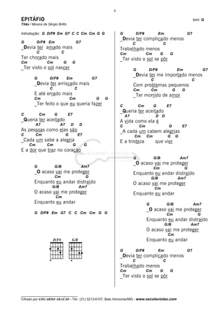 4

EPITÁFIO                                                                                                                        tom: G
Titãs / Música de Sérgio Britto

Introdução: G D/F# Em G7 C C Cm Cm G G                             G            D/F#             Em                        G7
                                                                   _Devia ter complicado menos
G         D/F# Em                          G7                               C                        C
_Devia ter amado mais                                              Trabalhado menos
          C                 C                                      Cm                  Cm        G        G
Ter chorado mais                                                   _Ter visto o sol se pôr
Cm                Cm         G      G
_Ter visto o sol nascer                                                     G           D/F#                      Em                  G7
                                                                            _Devia ter me importado menos
         G         D/F#           Em                  G7                                   C                                C
         _Devia ter arriscado mais                                          Com problemas pequenos
                   C                    C                                   Cm             Cm                 G       G
         E até errado mais                                                  _Ter morrido de amor
         Cm                         Cm                 G   G
         _Ter feito o que eu queria fazer                          C             Cm         G            E7
                                                                   _Queria ter aceitado
C            Cm        G          E7                                   A7                      D D
_Queria ter aceitado                                               A vida como ela é
          A7               A7       D       D                      C             Cm                       G           E7
As pessoas como elas são                                           _A cada um cabem alegrias
C         Cm                    G           E7                              Cm         Cm                G        G
_Cada um sabe a alegria                                            E a tristeza                que vier
     Cm           Cm                   G         G
E a dor que traz no coração
                                                                            G               G/B                       Am7
                                                                            _O acaso vai me proteger
         G             G/B                      Am7                                         Cm                         G
         _O acaso vai me proteger                                           Enquanto eu andar distraído
                       Cm                        G                                         G/B                    Am7
         Enquanto eu andar distraído                                        O acaso vai me proteger
                     G/B                    Am7                                                Cm
         O acaso vai me proteger                                            Enquanto eu andar
                       Cm
         Enquanto eu andar                                                             G                 G/B                    Am7
                                                                                       _O acaso vai me proteger
         G D/F# Em G7 C C Cm Cm G G                                                                      Cm                       G
                                                                                       Enquanto eu andar distraído
                                                                                                      G/B                   Am7
                                                                                       O acaso vai me proteger
                                                                                                         Cm
                                                                                       Enquanto eu andar

                                                                   G            D/F#             Em                        G7
                                                                   _Devia ter complicado menos
                                                                            C                        C
                                                                   Trabalhado menos
                                                                   Cm                  Cm        G        G
                                                                   _Ter visto o sol se pôr


__________________________________
Cifrado por EDUARDO ARAÚJO - Tel.: (31) 3213-6107, Belo Horizonte/MG - www.escolaviolao.com
 