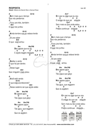 7

RESPOSTA                                                                                                                 tom: D
Skank / Música de Nando Reis e Samuel Rosa

D                                      D(+5)                                           Em7
_Bem mais que o tempo                                                  Em paz eu digo que eu sou
Que nós perdemos                                                             G                       G       D
G                                                                      O antigo do que vai               adiante
_Ficou pra trás, também                                                                    Em7
    Bb9                                                                Sem mais eu fico onde estou
O que nos juntou                                                         G                       G       D       G_D G G
                                                                       Prefiro continuar distante
D                      D(+5)                                                                             D       G_D G G
_Ainda lembro que eu estava lendo
G                                                            D                                       D(+5)
_Só pra saber                                                _Bem mais que o tempo
            Bb9                                              Que nós perdemos
O que você achou                                             G
                                                             _Ficou pra trás, também
                Bm                 Bm(7M)                        Bb9
          Dos versos que eu fiz                              O que nos juntou
            G             G            D       G_D G G
          E ainda espero resposta                            D                         D(+5)
                                    D          G_D G G       _Ainda lembro que eu estava lendo
                                                             G
D                         D(+5)                              _Só pra saber
_Desfaz o vento                                                          Bb9
O que há por dentro                                          O que você achou
G
_Desse lugar                                                                 Bm        Bm(7M)
                     Bb9                                               Dos versos seus
Que ninguém mais pisou                                                       G               G
                                                                       Tão meus que peço
D
_Você está vendo                                                             Bm        Bm(7M)
           D(+5)                                                       Nos versos meus
O que está acontecendo?                                                      G                   G
G                                   Bb9                                Tão seus, que esperem
_Nesse caderno sei que ainda estão                                                 D
                                                                       Que os aceitem
            Bm        Bm(7M)
          Os versos seus                                                                         Em7
                G              G                                                 Em paz eu digo que eu sou
          Tão meus que peço                                                            G                         G        D
                                                                                 O antigo do que vai                 adiante
                Bm         Bm(7M)                                                                    Em7
          Nos versos meus                                                        Sem mais eu fico onde estou
                G                  G                                               G                         G       D
          Tão seus, que esperem                                                  Prefiro continuar distante...
                      D
          Que os aceitem



__________________________________
Cifrado por EDUARDO ARAÚJO - Tel.: (31) 3213-6107, Belo Horizonte/MG - www.escolaviolao.com
 