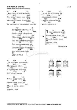 9

PRIMEIROS ERROS                                                                                                          tom: G
Capital Inicial / Música de Kiko Zambianchi

G             G7M                                G                        G            G7M                    G
_Meu caminho é cada manhã                                                 _Se um dia eu pudesse ver
             G7M                                 Em7                                  G7M                   Em7
Não procure saber onde estou                                              Meu passado inteiro
                   9                                                              9
             E7(4 )                              Em7                          E7(4 )                        Em7
Meu destino não é de ninguém                                              E fizesse parar de chover
                                                                                            9
              D9                                            G                          E7(4 )
Eu não deixo os meus passos no chão                                       Nos primeiros erros

                       G7M                                  G
         Se você não entende, não vê                                              C9             D9               C9
                              G7M                               Em7               _O meu corpo viraria sol
         Se não me vê, não entende                                                              D9                Am7
                               9
                           E7(4 )                           Em7                   Minha mente viraria sol
         Não procure saber onde estou                                     3x
                                                                                                 A7(4)                 Am7
                                    9
                             E7(4 )                    C9                         Mas, só chove e chove
         Se o meu jeito te surpreende                                             D9
                              D9                       C9                         Chove e chove
         Se o meu corpo virasse sol
                              D9                       Am7                                                  Termina com G
         Se minha mente virasse sol
                           A7(4)                       Am7
         Mas, só chove e chove
         D9
         Chove e chove


G             G7M                            G
_Se um dia eu pudesse ver
             G7M                         Em7
Meu passado inteiro                                                                                   VII
         9
     E7(4 )                              Em7
E fizesse parar de chover
                       9
              E7(4 )                    C9
Nos primeiros erros

              D9                        C9
O meu corpo viraria sol
             D9                         Am7
Minha mente viraria sol
              A7(4)                          Am7
Mas, só chove e chove
D9
Chove e chove




__________________________________
Cifrado por EDUARDO ARAÚJO - Tel.: (31) 3213-6107, Belo Horizonte/MG - www.escolaviolao.com
 