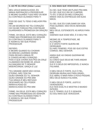 2
5- AO PÉ DA CRUZ (Cléber Lucas)
MEU JESUS MARAVILHOSO, ÉS
MINHA INSPIRAÇÃO A PROSSEGUIR
E MESMO QUANDO TUDO NÃO VAI BEM
EU CONTINUO OLHANDO PARA TI
POIS SEI QUE TU TENS O MELHOR PRA
MIM
HÁ UM SEGREDO NO TEU CORAÇÃO
OH! DÁ-ME FORÇAS PRA CONTINUAR
GUARDANDO A PROMESSA EM ORAÇÃO
FIRME, OH DEUS, ESTÁ MEU CORAÇÃO
FIRME NAS PROMESSAS DO SENHOR
EU CONTINUO OLHANDO PARA TI
E ASSIM EU SEI QUE POSSO
PROSSEGUIR
REFRÃO:
E MESMO QUANDO EU CHORAR
AS MINHAS LÁGRIMAS SERÃO
PARA REGAR A MINHA FÉ
E CONSOLAR MEU CORAÇÃO
POIS O QUE CHORA AOS PÉS DA CRUZ
CLAMANDO EM NOME DE JESUS
ALCANÇARÁ DE TI SENHOR
MISERICÓRDIA, GRAÇA E LUZ
TEU GRANDE AMOR NÃO CESSA
ETERNO, NÃO TEM FIM
QUÃO GRANDE ÉS TU, SENHOR
QUÃO GRANDE ÉS PRA MIM
TUA GRAÇA É MEU REFÚGIO
DESCANSO NO TEU PODER
MARAVILHOSO ÉS
MARAVILHOSO ÉS PRA MIM
FIRME, OH DEUS, ESTÁ MEU CORAÇÃO
FIRME NAS PROMESSAS DO SENHOR
EU CONTINUO OLHANDO PARA TI
E ASSIM EU SEI QUE POSSO
PROSSEGUIR
6- SOU MAIS QUE VENCEDOR (Lázaro)
EU SEI, QUE TENS UM PLANO PRA MIM.
EU SEI, QUE ELE IRÁ SE CUMPRIR.
TU ÉS, O DEUS DO MEU CORAÇÃO.
MINHA VIDA EU ENTREGUEI EM SUAS
MÃOS.
EU SEI, QUE ÉS O BÁLSAMO DA VIDA.
POIS QUANDO, NÃO HAVIA NENHUMA
SAÍDA.
MEU DEUS, ESTENDESTE AS MÃOS PARA
MIM.
DIZENDO QUE ESSE NÃO, É O SEU FIM.
MESMO SE A TEMPESTADE, ME
ALCANÇAR.
E O VENTO FORTE QUEIRA ME
DERRUBAR.
EU NÃO TEMEREI, POIS SEI QUE ESTÁS
COMIGO, MEU SENHOR.
AINDA QUE AS ONDAS QUEIRAM ME
AFOGAR,
EU CREIO QUE DEUS ME FARÁ ANDAR
SOB O MAR.
ELE É O DEUS DO IMPOSSÍVEL E NUNCA
FALHARÁ.
O MEU DEUS É FORTE, ELE É FIEL.
DERRUBA MURALHAS PARA ISRAEL,
ELE ABRIU O MAR PARA O POVO PASSAR,
MEU DEUS NUNCA FALHARÁ.
O MEU DEUS É FORTE, JUSTO E
VERDADEIRO,
ELE NOS EXALTA E MOSTRA O MUNDO
INTEIRO.
ELE É TEMIDO, ELE É O SENHOR,
EU SOU MAIS QUE VENCEDOR.
 