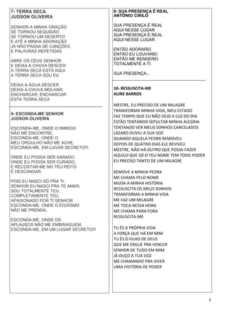 3
7- TERRA SECA
JUDSON OLIVEIRA
SENHOR A MINHA ORAÇÃO
SE TORNOU SEQUIDÃO
SE TORNOU UM DESERTO
E ATÉ A MINHA ADORAÇÃO
JÁ NÃO PASSA DE CANÇÕES
E PALAVRAS REPETIDAS
ABRE OS CÉUS SENHOR
E DEIXA A CHUVA DESCER
A TERRA SECA ESTÁ AQUI
A TERRA SECA SOU EU
DEIXA A ÁGUA DESCER
DEIXA A CHUVA MOLHAR,
ENCHARCAR, ENCHARCAR
ESTA TERRA SECA
9- ESCONDA-ME SENHOR
JUDSON OLIVEIRA
ESCONDA-ME, ONDE O INIMIGO
NÃO ME ENCONTRE,
ESCONDA-ME, ONDE O
MEU ORGULHO NÃO ME ACHE,
ESCONDA-ME, EM LUGAR SECRETO!!!
ONDE EU POSSA SER SARADO,
ONDE EU POSSA SER CURADO,
E RECOSTAR-ME NO TEU PEITO
E DESCANSAR.
POIS EU NASCI SÓ PRA TI,
SENHOR EU NASCI PRA TE AMAR,
SOU TOTALMENTE TEU,
COMPLETAMENTE TEU,
APAIXONADO POR TI SENHOR
ESCONDA-ME, ONDE O EGOÍSMO
NÃO ME PRENDA,
ESCONDA-ME, ONDE OS
APLAUSOS NÃO ME EMBRIAGUEM,
ESCONDA-ME, EM UM LUGAR SECRETO!!!
8- SUA PRESENÇA É REAL
ANTÔNIO CIRILO
SUA PRESENÇA É REAL
AQUI NESSE LUGAR
SUA PRESENÇA É REAL
AQUI NESSE LUGAR
ENTÃO ADORAREI
ENTÃO EU LOUVAREI
ENTÃO ME RENDEREI
TOTALMENTE A TI
SUA PRESENÇA...
10- RESSUSCITA-ME
ALINE BARROS
MESTRE, EU PRECISO DE UM MILAGRE
TRANSFORMA MINHA VIDA, MEU ESTADO
FAZ TEMPO QUE EU NÃO VEJO A LUZ DO DIA
ESTÃO TENTANDO SEPULTAR MINHA ALEGRIA
TENTANDO VER MEUS SONHOS CANCELADOS
LÁZARO OUVIU A SUA VOZ
QUANDO AQUELA PEDRA REMOVEU
DEPOIS DE QUATRO DIAS ELE REVIVEU
MESTRE, NÃO HÁ OUTRO QUE POSSA FAZER
AQUILO QUE SÓ O TEU NOME TEM TODO PODER
EU PRECISO TANTO DE UM MILAGRE
REMOVE A MINHA PEDRA
ME CHAMA PELO NOME
MUDA A MINHA HISTÓRIA
RESSUSCITA OS MEUS SONHOS
TRANSFORMA A MINHA VIDA
ME FAZ UM MILAGRE
ME TOCA NESSA HORA
ME CHAMA PARA FORA
RESSUSCITA-ME
TU ÉS A PRÓPRIA VIDA
A FORÇA QUE HÁ EM MIM
TU ÉS O FILHO DE DEUS
QUE ME ERGUE PRA VENCER
SENHOR DE TUDO EM MIM
JÁ OUÇO A TUA VOZ
ME CHAMANDO PRA VIVER
UMA HISTÓRIA DE PODER
 