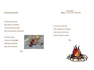     No meu bolso guardei     No meu bolso guardei Meia dúzia de castanhas Tão quentinhas que estão  Que ainda queimam a minha mão.                                       Vou dá-las ao pai  Vou dá-las à mãe.  (Bis) Castanhas quentinhas Que cheiram tão bem.     Fim                  Lá vai uma, ... Música:  “Lá vai uma, lá vão duas”         Lá vai uma, lá vão duas  Três castanhas p’ra fogueira  Uma é minha, outra é tua  Outra é de quem a queira.    Fim                       