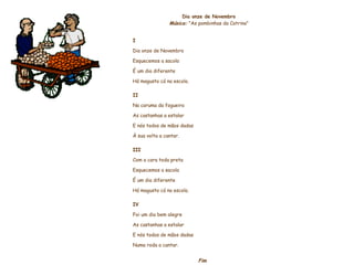     Dia onze de Novembro Música:  "As pombinhas da Catrina”     I Dia onze de Novembro Esquecemos a sacola É um dia diferente Há magusto cá na escola.   II Na caruma da fogueira As castanhas a estalar E nós todos de mãos dadas À sua volta a cantar.   III Com a cara toda preta Esquecemos a sacola É um dia diferente Há magusto cá na escola.   IV Foi um dia bem alegre As castanhas a estalar E nós todos de mãos dadas Numa roda a cantar. Fim                    