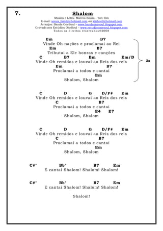 7. Shalom
Musica e Letra- Marcos Souza - Ton: Em
E-mail: souza_family@hotmail.com ou kinhos9@hotmail.com
Arranjos: Banda OneSoul – www.bandaonesoul.blogspot.com
Gravado nos Estúdios OneSoul – www.estudiosonesoul.blogspot.com
Todos os direitos reservados®2008
Em B7
Vinde Oh nações e proclamai ao Rei
Em B7
Tributai a Ele honras e canções
C B7 Em Em/D
Vinde Oh remidos e louvai ao Reis dos reis
Em B7
Proclamai a todos e cantai
Em
Shalom, Shalom
C D G D/F# Em
Vinde Oh remidos e louvai ao Reis dos reis
C B7
Proclamai a todos e cantai
E4 E7
Shalom, Shalom
C D G D/F# Em
Vinde Oh remidos e louvai ao Reis dos reis
C B7
Proclamai a todos e cantai
Em
Shalom, Shalom
C#° Bb° B7 Em
E cantai Shalom! Shalom! Shalom!
C#° Bb° B7 Em
E cantai Shalom! Shalom! Shalom!
Shalom!
2x
 