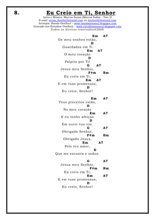 8. Eu Creio em Ti, Senhor
Letra e Música: Marcos Souza (Marcos Índio) – Ton: D
E-mail: souza_family@hotmail.com ou kinhos9@hotmail.com
Arranjos: Banda OneSoul – www.bandaonesoul.blogspot.com
Gravado nos Estúdios OneSoul – www.estudiosonesoul.blogspot.com
Todos os direitos reservados®2008
Em A7
Os meu sonhos estão,
D
Guardados em Ti
Em A7
O meu coração
D
Palpita por Ti!
G A7
Jesus meu Senhor,
F#m Bm
Eu creio em Ti,
Em A7
E em tuas promessas,
D
Eu creio, Senhor!
Em A7
Teus preceitos estão,
D
No meu coração
Em A7
E eu tenho afeição
D
Em ouvir tua voz.
G A7
Obrigado Senhor,
F#m Bm
Obrigado Jesus,
Em A7
Pelo teu amor,
D
Que me encanta e seduz.
G A7
Jesus meu Senhor,
F#m Bm
Eu creio em Ti,
Em A7
E em tuas promessas,
D
Eu creio, Senhor!
 