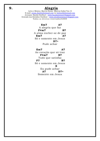 9. Alegria
Letra e Música: Marcos Souza (Marcos Índio) Ton: D
E-mail: souza_family@hotmail.com ou kinhos9@hotmail.com
Arranjos: Banda OneSoul – www.bandaonesoul.blogspot.com
Gravado nos Estúdios OneSoul – www.estudiosonesoul.blogspot.com
Todos os direitos reservados®2008
Em7 A7
A alegria que faz
F#m7 B7
A alma encher-se de paz
Em7 A7
Só e somente em Jesus
D7+
Pude achar
Em7 A7
Ao coração que só traz
F#m7 B7
Tudo que satisfaz
F7 B7
Só e somente em Jesus
E
Eu pude achar
A7 D7+
Somente em Jesus
 