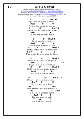 10. Ele é Gentil
Letra e Música: Marcos Souza (Marcos Índio) – Ton: C
E-mail: souza_family@hotmail.com ou kinhos9@hotmail.com
Arranjos: Banda OneSoul – www.bandaonesoul.blogspot.com
Gravado nos Estúdios OneSoul – www.estudiosonesoul.blogspot.com
Todos os direitos reservados®2008
C C° Dm7 G
Quando eu paro e penso
Dm7 G C
No grande amor de Jesus
C C° Dm7 G
Canto, eu louvo e não canso
Dm7 G C
De exaltar ao meu Deus
C C° Dm7 G
Eu só confio e lanço
Dm7 G C
Todo o meu medo a Jesus
C C° Dm7 G
Sinto, então que eu descanso
Dm7 G C
Nas mãos de meu grande Deus
C C° Dm7 G
Quando eu caio ou tropeço
Dm7 G C G7
Logo eu clamo ao Senhor
C C° Dm7 G
E Ele me dá um forte abraço
Dm7 G C
Com muito, muito amor
C C° Dm7 G
Bem sei que eu nada mereço
Dm7 G C
Desse amor sem igual
A7 Dm7
Mas mesmo quando fracasso
G C Am7
Ama-me de forma total
Dm7 G C
Ele me ama eu sei,
F G C
Ele é muito Gentil!
 