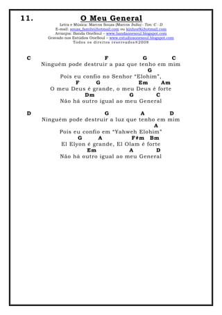 11. O Meu General
Letra e Música: Marcos Souza (Marcos Índio) - Ton: C - D
E-mail: souza_family@hotmail.com ou kinhos9@hotmail.com
Arranjos: Banda OneSoul – www.bandaonesoul.blogspot.com
Gravado nos Estúdios OneSoul – www.estudiosonesoul.blogspot.com
Todos os direitos reservados®2008
C F G C
Ninguém pode destruir a paz que tenho em mim
G
Pois eu confio no Senhor “Elohim”,
F G Em Am
O meu Deus é grande, o meu Deus é forte
Dm G C
Não há outro igual ao meu General
D G A D
Ninguém pode destruir a luz que tenho em mim
A
Pois eu confio em “Yahweh Elohim”
G A F#m Bm
El Elyon é grande, El Olam é forte
Em A D
Não há outro igual ao meu General
 
