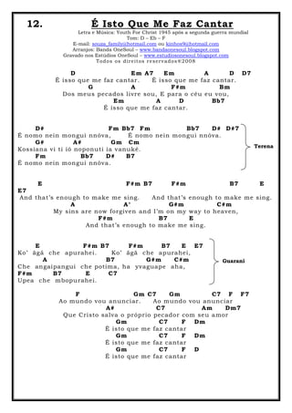 12. É Isto Que Me Faz Cantar
Letra e Música: Youth For Christ 1945 após a segunda guerra mundial
Tom: D – Eb – F
E-mail: souza_family@hotmail.com ou kinhos9@hotmail.com
Arranjos: Banda OneSoul – www.bandaonesoul.blogspot.com
Gravado nos Estúdios OneSoul – www.estudiosonesoul.blogspot.com
Todos os direitos reservados®2008
D Em A7 Em A D D7
É isso que me faz cantar. É isso que me faz cantar.
G A F#m Bm
Dos meus pecados livre sou, E para o céu eu vou,
Em A D Bb7
É isso que me faz cantar.
D# Fm Bb7 Fm Bb7 D# D#7
É nomo nein mongui nnóva, É nomo nein mongui nnóva.
G# A# Gm Cm
Kossiana vi ti ió noponuti ia vanuké.
Fm Bb7 D# B7
É nomo nein mongui nnóva.
E F#m B7 F#m B7 E
E7
And that’s enough to make me sing. And that’s enough to make me sing.
A A° G#m C#m
My sins are now forgiven and I’m on my way to heaven,
F#m B7 E
And that’s enough to make me sing.
E F#m B7 F#m B7 E E7
Ko’ ãgã che apurahei. Ko’ ãgã che apurahei,
A B7 G#m C#m
Che angaipangui che potima, ha yvaguape aha,
F#m B7 E C7
Upea che mbopurahei.
F Gm C7 Gm C7 F F7
Ao mundo vou anunciar. Ao mundo vou anunciar
A# C7 Am Dm7
Que Cristo salva o próprio pecador com seu amor
Gm C7 F Dm
É isto que me faz cantar
Gm C7 F Dm
É isto que me faz cantar
Gm C7 F D
É isto que me faz cantar
Terena
Guarani
 