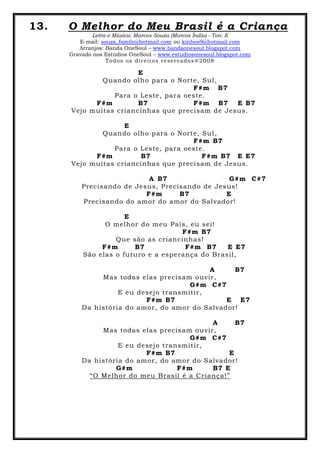 13. O Melhor do Meu Brasil é a Criança
Letra e Música: Marcos Souza (Marcos Índio) - Ton: E
E-mail: souza_family@hotmail.com ou kinhos9@hotmail.com
Arranjos: Banda OneSoul – www.bandaonesoul.blogspot.com
Gravado nos Estúdios OneSoul – www.estudiosonesoul.blogspot.com
Todos os direitos reservados®2008
E
Quando olho para o Norte, Sul,
F#m B7
Para o Leste, para oeste.
F#m B7 F#m B7 E B7
Vejo muitas criancinhas que precisam de Jesus.
E
Quando olho para o Norte, Sul,
F#m B7
Para o Leste, para oeste.
F#m B7 F#m B7 E E7
Vejo muitas criancinhas que precisam de Jesus.
A B7 G#m C#7
Precisando de Jesus, Precisando de Jesus!
F#m B7 E
Precisando do amor do amor do Salvador!
E
O melhor do meu País, eu sei!
F#m B7
Que são as criancinhas!
F#m B7 F#m B7 E E7
São elas o futuro e a esperança do Brasil,
A B7
Mas todas elas precisam ouvir,
G#m C#7
E eu desejo transmitir,
F#m B7 E E7
Da história do amor, do amor do Salvador!
A B7
Mas todas elas precisam ouvir,
G#m C#7
E eu desejo transmitir,
F#m B7 E
Da história do amor, do amor do Salvador!
G#m F#m B7 E
“O Melhor do meu Brasil é a Criança!”
 