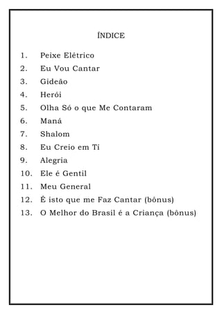 ÍNDICE
1. Peixe Elétrico
2. Eu Vou Cantar
3. Gideão
4. Herói
5. Olha Só o que Me Contaram
6. Maná
7. Shalom
8. Eu Creio em Tí
9. Alegria
10. Ele é Gentil
11. Meu General
12. É isto que me Faz Cantar (bônus)
13. O Melhor do Brasil é a Criança (bônus)
 