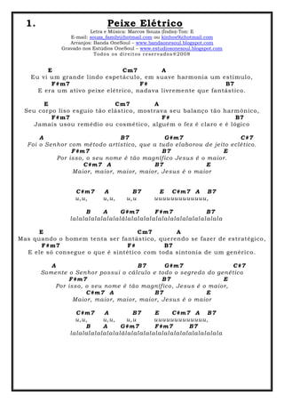 1. Peixe Elétrico
Letra e Música: Marcos Souza (Índio)-Ton: E
E-mail: souza_family@hotmail.com ou kinhos9@hotmail.com
Arranjos: Banda OneSoul – www.bandaonesoul.blogspot.com
Gravado nos Estúdios OneSoul – www.estudiosonesoul.blogspot.com
Todos os direitos reservados®2008
E Cm7 A
Eu vi um grande lindo espetáculo, em suave harmonia um estímulo,
F#m7 F# B7
E era um ativo peixe elétrico, nadava livremente que fantástico.
E Cm7 A
Seu corpo liso esguio tão elástico, mostrava seu balanço tão harmônico,
F#m7 F# B7
Jamais usou remédio ou cosmético, alguém o fez é claro e é lógico
A B7 G#m7 C#7
Foi o Senhor com método artístico, que a tudo elaborou de jeito eclético.
F#m7 B7 E
Por isso, o seu nome é tão magnífico Jesus é o maior.
C#m7 A B7 E
Maior, maior, maior, maior, Jesus é o maior
C#m7 A B7 E C#m7 A B7
u,u, u,u, u,u uuuuuuuuuuuuu,
B A G#m7 F#m7 B7
lalalalalalalalalálalalalalalalalalalalalalalalala
E Cm7 A
Mas quando o homem tenta ser fantástico, querendo se fazer de estratégico,
F#m7 F# B7
E ele só consegue o que é sintético com toda sintonia de um genérico.
A B7 G#m7 C#7
Somente o Senhor possui o cálculo e todo o segredo do genético
F#m7 B7 E
Por isso, o seu nome é tão magnífico, Jesus é o maior,
C#m7 A B7 E
Maior, maior, maior, maior, Jesus é o maior
C#m7 A B7 E C#m7 A B7
u,u, u,u, u,u uuuuuuuuuuuuu,
B A G#m7 F#m7 B7
lalalalalalalalalálalalalalalalalalalalalalalalala
 