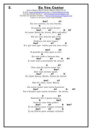 2. Eu Vou Cantar
Letra e Música: Marcos Souza ( Marcos Índio)-Ton: D
E-mail: souza_family@hotmail.com ou kinhos9@hotmail.com
Arranjos: Banda OneSoul – www.bandaonesoul.blogspot.com
Gravado nos Estúdios OneSoul – www.estudiosonesoul.blogspot.com
Todos os direitos reservados®2008
Em7 A7
Eu vou cantar, eu vou louvar,
D
E exaltar com muito fervor!
Em7 A7 D D7
Ao nome Santo de Jesus, Meu salvador!
G A7
Ele na cruz morreu por mim
D Bm7
Padeceu em meu lugar!
Em7 A7 D
E é por isso que tenho paz em meu viver.
Em7 A7
E quando eu olho para o céu!
D
Eu vejo todo o imenso véu.
Em7 A7 D D7
E tudo isso a proclamar de Jesus!
G A7
Pois não há outro nome tal,
D Bm7
Que seja mesmo igual,
Em7 A7 D
Ao nome Santo, Santo, Santo de Jesus!
Em7 A7
Não há João, José, Maria,
D
Ou outro nome com tanta honraria.
Em7 A7 D D7
Foi o Senhor que assim ensinou: de Jesus.
G A7
Somente Ele é quem venceu,
D Bm7
Venceu com todo poder!
Em7 A7 D Bm7
E em Glória para sempre reinará!
Em7 A7 D
E em Glória para sempre reinará!
 