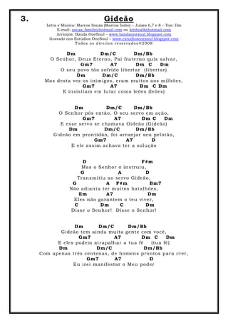 3. Gideão
Letra e Música: Marcos Souza (Marcos Índio) – Juízes 6,7 e 8 – Ton: Dm
E-mail: souza_family@hotmail.com ou kinhos9@hotmail.com
Arranjos: Banda OneSoul – www.bandaonesoul.blogspot.com
Gravado nos Estúdios OneSoul – www.estudiosonesoul.blogspot.com
Todos os direitos reservados®2008
Dm Dm/C Dm/Bb
O Senhor, Deus Eterno, Pai fraterno quis salvar,
Gm7 A7 Dm C Dm
O seu povo tão sofrido libertar (libertar)
Dm Dm/C Dm/Bb
Mas desta vez os inimigos, eram muitos aos milhões,
Gm7 A7 Dm C Dm
E insistiam em lutar como leões (leões)
Dm Dm/C Dm/Bb
O Senhor pôs então, O seu servo em ação,
Gm7 A7 Dm C Dm
E esse servo se chamava Gideão (Gideão)
Dm Dm/C Dm/Bb
Gideão em prontidão, foi arranjar seu pelotão,
Gm7 A7 D
E ele assim achava ter a solução
D F#m
Mas o Senhor o instruiu,
G A D
Transmitiu ao servo Gideão,
G A F#m Bm7
Não adianta ter muitos batalhões,
Em A7 Dm
Eles não garantem o teu viver,
C Dm C Dm
Disse o Senhor! Disse o Senhor!
Dm Dm/C Dm/Bb
Gideão tem ainda muita gente com você,
Gm7 A7 Dm C Dm
E eles podem atrapalhar a tua fé (tua fé)
Dm Dm/C Dm/Bb
Com apenas três centenas, de homens prontos para crer,
Gm7 A7 D
Eu irei manifestar o Meu poder
 