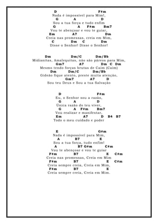 D F#m
Nada é impossível para Mim!,
G A D
Sou a tua força e tudo enfim
G A F#m Bm7
Vou te abençoar e vou te guiar,
Em A7 Dm
Creia nas promessas, creia em Mim,
C Dm C Dm
Disse o Senhor! Disse o Senhor!
Dm Dm/C Dm/Bb
Midianitas, Amalequitas, não são páreos para Mim,
Gm7 A7 Dm C Dm
Mesmo tendo forças brutas de Caim (Caim)
Dm Dm/C Dm/Bb
Gideão fique atento, preste muita atenção,
Gm7 A7 D
Sou teu Deus e Sou a tua Salvação
D F#m
Eu, o Senhor sou a razão,
G A D
Única razão do teu viver,
G A F#m Bm7
Vou realizar e manifestar,
Em A7 D B4 B7
Todo o meu cuidado e poder
E G#m
Nada é impossível para Mim,
A B7 E
Sou a tua força, tudo enfim!
A B7 G#m C#m
Vou te abençoar e vou te guiar
F#m B7 E C#m
Creia nas promessas, Creia em Mim
F#m B7 E C#m
Creia sempre creia, Creia em Mim,
F#m B7 E
Creia sempre creia, Creia em Mim.
 