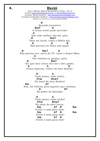 4. Herói
Letra e Música: Marcos Souza( Marcos Índio) – Ton: D
E-mail: souza_family@hotmail.com ou kinhos9@hotmail.com
Arranjos: Banda OneSoul – www.bandaonesoul.blogspot.com
Gravado nos Estúdios OneSoul – www.estudiosonesoul.blogspot.com
Todos os direitos reservados®2008
D
Quando encontrei,
Bm7 G
A Jesus achei pude perceber
A
Que vida melhor não há, pois,
D Bm7
Para ser herói, como a Bíblia diz,
G A D
Não precisa ter força sem igual.
D Bm7 G
Não precisa ser, astro de TV, como o Super-Man,
A
Pra vitórias eu ganhar, pois,
D Bm7
Sei que meu Jesus deu-me o Seu poder,
G A D
Força especial, tenho em meu Senhor.
G A
Tudo posso, tudo tenho,
F#m B#m7
No amor de meu Senhor!
Em A7
Sim, há vitórias para aqueles que confiam,
D D7
No poder do Salvador
G A
Tudo posso, tudo tenho!
F#m B#m7
No amor de meu Jesus,
Em A7 D Bm
Cristo é tudo para mim,
Em A7 D Bm
Cristo é tudo para mim!
Em A7 D
Cristo é tudo para mim!
 