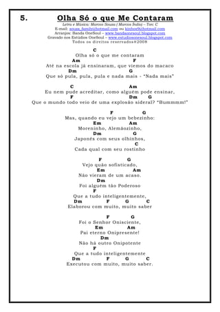 5. Olha Só o que Me Contaram
Letra e Música: Marcos Souza ( Marcos Índio) – Ton: C
E-mail: souza_family@hotmail.com ou kinhos9@hotmail.com
Arranjos: Banda OneSoul – www.bandaonesoul.blogspot.com
Gravado nos Estúdios OneSoul – www.estudiosonesoul.blogspot.com
Todos os direitos reservados®2008
C
Olha só o que me contaram
Am F
Até na escola já ensinaram, que viemos do macaco
Dm G
Que só pula, pula, pula e nada mais - “Nada mais”
C Am
Eu nem pude acreditar, como alguém pode ensinar,
F Dm G
Que o mundo todo veio de uma explosão sideral? “Bummmm!”
F G
Mas, quando eu vejo um bebezinho:
Em Am
Moreninho, Alemãozinho,
Dm G
Japonês com seus olhinhos,
C
Cada qual com seu rostinho
F G
Vejo quão sofisticado,
Em Am
Não vieram de um acaso.
Dm
Foi alguém tão Poderoso
F
Que a tudo inteligentemente,
Dm F G C
Elaborou com muito, muito saber
F G
Foi o Senhor Onisciente,
Em Am
Pai eterno Onipresente!
Dm
Não há outro Onipotente
F
Que a tudo inteligentemente
Dm F G C
Executou com muito, muito saber.
 