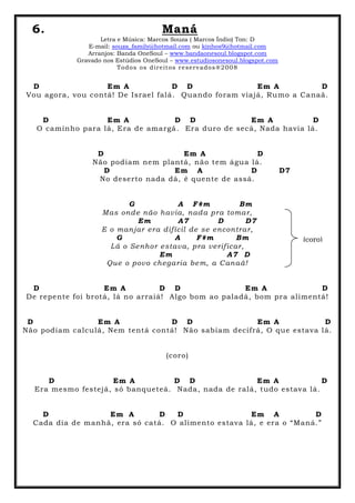 6. Maná
Letra e Música: Marcos Souza ( Marcos Índio) Ton: D
E-mail: souza_family@hotmail.com ou kinhos9@hotmail.com
Arranjos: Banda OneSoul – www.bandaonesoul.blogspot.com
Gravado nos Estúdios OneSoul – www.estudiosonesoul.blogspot.com
Todos os direitos reservados®2008
D Em A D D Em A D
Vou agora, vou contá! De Israel falá. Quando foram viajá, Rumo a Canaã.
D Em A D D Em A D
O caminho para lá, Era de amargá. Era duro de secá, Nada havia lá.
D Em A D
Não podiam nem plantá, não tem água lá.
D Em A D D7
No deserto nada dá, é quente de assá.
G A F#m Bm
Mas onde não havia, nada pra tomar,
Em A7 D D7
E o manjar era difícil de se encontrar,
G A F#m Bm
Lá o Senhor estava, pra verificar,
Em A7 D
Que o povo chegaria bem, a Canaã!
D Em A D D Em A D
De repente foi brotá, lá no arraiá! Algo bom ao paladá, bom pra alimentá!
D Em A D D Em A D
Não podiam calculá, Nem tentá contá! Não sabiam decifrá, O que estava lá.
(coro)
D Em A D D Em A D
Era mesmo festejá, só banqueteá. Nada, nada de ralá, tudo estava lá.
D Em A D D Em A D
Cada dia de manhã, era só catá. O alimento estava lá, e era o “Maná.”
(coro)
 