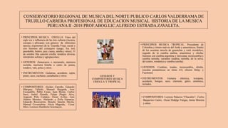 CONSERVATORIO REGIONAL DE MUSICA DEL NORTE PUBLICO CARLOS VALDERRAMA DE
TRUJILLO CARRERA PROFESIONAL DE EDUCACION MUSICAL HISTORIA DE LA MUSICA
PERUANA II -2018 PROF.ABOG.LIC.ALFREDO ESTRADA ZAVALETA.
• COMPOSITORES: Alcides Carreño, Eduardo
Marquez Talledo, Manuel Raygada, Jose
Escajadillo, Pablo Casas, Juan Mosto, Carlos
Saco, Isabel Granda, Felipe Pinglo Alva,
Augusto Polo Campos, Oscar Aviles, Luis
Abanto Morales, Abelardo y Zoila Gamarra,
Eduardo Recavarren, Braulio Sancho Dávila,
Manuel Covarrubias, Alicia Maguiña, Cesar
Miro, Lorenzo Humberto Sotomayor,
• PRINCIPIOS MUSICA CRIOLLA: Fines del
siglo xix e influencia de las tres culturas (incaica,
europea y africana); con géneros de diferentes
épocas; exponentes de la Guardia Vieja, social y
con fusiones del extranjero (tango, fox trot,
pasodoble, bolero, jazz, cueca, samba y otros); 31
de octubre Día canción criolla; temática diversa;
interpretes solistas y agrupaciones;
• GENEROS: Zamacueca o mozamala, marinera
norteña, marinera limeña o canto de jarana,
tondero, vals, polca y otros.
• INSTRUMENTOS: Guitarras, acordeón, cajón,
piano, saxo, cucharas, castañuelas y otros.
• PRINCIPIOS MUSICA TROPICAL: Procedente de
Colombia y ritmos nativos del Ande y amazónicos; finales
de los sesentas mezcla de guarachas y rock sicodelico;
seguido de la cumbia andina, amazónica y chicha;
fusiones con cumbia argentina y mexicana; tecnocumbia y
cumbia norteña; variantes (andina, norteña, de la selva,
del centro, romántica y cumbia sureña).
• GENEROS: Cumbias, toadas, tecnocumbia, chicha,
(escalas pentatónicas en ritmo 4/4, efectos Delay y
Fuzztone)
• INSTRUMENTOS: Guitarra eléctrica, trompeta,
acordeón, bongos, saxo, clarinete, güiro, armónica,
teclados,
GENEROS Y
COMPOSITORES MUSICA
CRIOLLA Y TROPICAL.
• COMPOSITORES: Lorenzo Palacios “Chacalón”, Carlos
Baquerizo Castro, Oscar Hidalgo Vargas, Jaime Moreira
y otros.
 