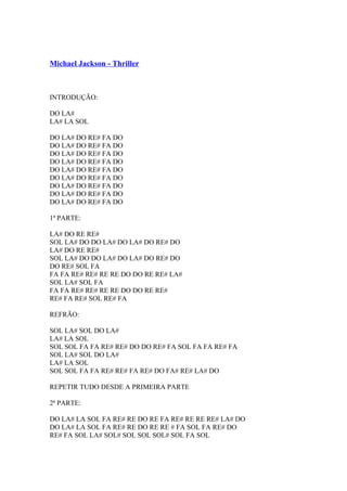 Michael Jackson - Thriller

INTRODUÇÃO:
DO LA#
LA# LA SOL
DO LA# DO RE# FA DO
DO LA# DO RE# FA DO
DO LA# DO RE# FA DO
DO LA# DO RE# FA DO
DO LA# DO RE# FA DO
DO LA# DO RE# FA DO
DO LA# DO RE# FA DO
DO LA# DO RE# FA DO
DO LA# DO RE# FA DO
1ª PARTE:
LA# DO RE RE#
SOL LA# DO DO LA# DO LA# DO RE# DO
LA# DO RE RE#
SOL LA# DO DO LA# DO LA# DO RE# DO
DO RE# SOL FA
FA FA RE# RE# RE RE DO DO RE RE# LA#
SOL LA# SOL FA
FA FA RE# RE# RE RE DO DO RE RE#
RE# FA RE# SOL RE# FA
REFRÃO:
SOL LA# SOL DO LA#
LA# LA SOL
SOL SOL FA FA RE# RE# DO DO RE# FA SOL FA FA RE# FA
SOL LA# SOL DO LA#
LA# LA SOL
SOL SOL FA FA RE# RE# FA RE# DO FA# RE# LA# DO
REPETIR TUDO DESDE A PRIMEIRA PARTE
2ª PARTE:
DO LA# LA SOL FA RE# RE DO RE FA RE# RE RE RE# LA# DO
DO LA# LA SOL FA RE# RE DO RE RE # FA SOL FA RE# DO
RE# FA SOL LA# SOL# SOL SOL SOL# SOL FA SOL

 