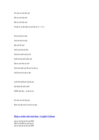 Fa re# re re# do sol
Do re re# do re#
Do re re# do re#
Si do re si do (do re re# do re ) << 2 v

Sol sol re# re do
Sol sol re# re do
Re re# fa sol
Sol sol sol re# do
Sol re# sol# sol re fa
Sol# fa do la# sol# sol
Do re re# do re re#
Sol sol sol# sol fa re# re fa re
Sol fa re# re do si do

La# la# la#La# sol fa mi
la# do# do la# sol#
SOl# la# do... re do si re

Fa re# re re# do sol
Re# sol do re# re sol si re do

Hoje a noite não tem luar - Legião Urbana
mi re mi fa mi fa sol DO
DO si fa DO si sol mi re
mi re mi fa mi fa sol DO

 