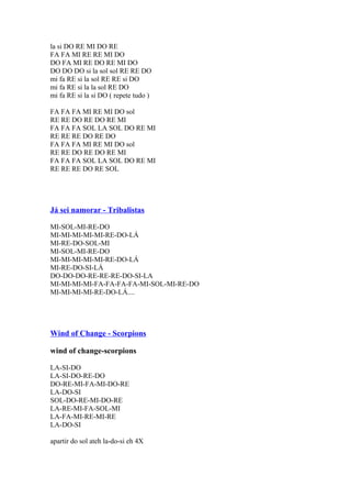 la si DO RE MI DO RE
FA FA MI RE RE MI DO
DO FA MI RE DO RE MI DO
DO DO DO si la sol sol RE RE DO
mi fa RE si la sol RE RE si DO
mi fa RE si la la sol RE DO
mi fa RE si la si DO ( repete tudo )
FA FA FA MI RE MI DO sol
RE RE DO RE DO RE MI
FA FA FA SOL LA SOL DO RE MI
RE RE RE DO RE DO
FA FA FA MI RE MI DO sol
RE RE DO RE DO RE MI
FA FA FA SOL LA SOL DO RE MI
RE RE RE DO RE SOL

Já sei namorar - Tribalistas
MI-SOL-MI-RE-DO
MI-MI-MI-MI-MI-RE-DO-LÁ
MI-RE-DO-SOL-MI
MI-SOL-MI-RE-DO
MI-MI-MI-MI-MI-RE-DO-LÁ
MI-RE-DO-SI-LÁ
DO-DO-DO-RE-RE-RE-DO-SI-LA
MI-MI-MI-MI-FA-FA-FA-FA-MI-SOL-MI-RE-DO
MI-MI-MI-MI-RE-DO-LÁ....

Wind of Change - Scorpions
wind of change-scorpions
LA-SI-DO
LA-SI-DO-RE-DO
DO-RE-MI-FA-MI-DO-RE
LA-DO-SI
SOL-DO-RE-MI-DO-RE
LA-RE-MI-FA-SOL-MI
LA-FA-MI-RE-MI-RE
LA-DO-SI
apartir do sol ateh la-do-si eh 4X

 