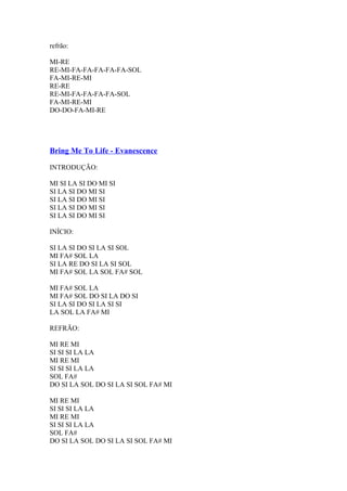 refrão:
MI-RE
RE-MI-FA-FA-FA-FA-FA-SOL
FA-MI-RE-MI
RE-RE
RE-MI-FA-FA-FA-FA-SOL
FA-MI-RE-MI
DO-DO-FA-MI-RE

Bring Me To Life - Evanescence
INTRODUÇÃO:
MI SI LA SI DO MI SI
SI LA SI DO MI SI
SI LA SI DO MI SI
SI LA SI DO MI SI
SI LA SI DO MI SI
INÍCIO:
SI LA SI DO SI LA SI SOL
MI FA# SOL LA
SI LA RE DO SI LA SI SOL
MI FA# SOL LA SOL FA# SOL
MI FA# SOL LA
MI FA# SOL DO SI LA DO SI
SI LA SI DO SI LA SI SI
LA SOL LA FA# MI
REFRÃO:
MI RE MI
SI SI SI LA LA
MI RE MI
SI SI SI LA LA
SOL FA#
DO SI LA SOL DO SI LA SI SOL FA# MI
MI RE MI
SI SI SI LA LA
MI RE MI
SI SI SI LA LA
SOL FA#
DO SI LA SOL DO SI LA SI SOL FA# MI

 