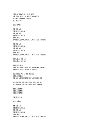 SI LA SI DO SI LA SI SOL
MI FA# SOL LA SOL FA# DO SI
LA RE DO SI LA SI SI
LA FA# MI
REFRÃO:
MI RE MI
SI SI SI LA LA
MI RE MI
SI SI SI LA LA
SOL FA#
DO SI LA SOL DO SI LA SI SOL FA# MI
MI RE MI
SI SI SI LA LA
MI RE MI
SI SI SI LA LA
SOL FA#
DO SI LA SOL DO SI LA SI SOL FA# MI
SOL FA# RE MI
SOL FA# LA MI
DO SI LA SI
SOL LA SI LA SOL LA SI SI SOL SI DO
DO SI LA SI LA SOL LA SI SI
RE SI RE MI SI RE RE RE
SI RE SI RE
MI MI MI MI SI MI MI MI MI RE RE
LA SI SI LA LA LA SOL SOL MI MI
LA SI SI LA LA LA SOL SOL DO SI
SI RE SI MI
SI RE SI MI
SI RE SI MI
SI SI SI LA
REFRÃO:
MI RE MI
SI SI SI LA LA
MI RE MI
SI SI SI LA LA
SOL FA#
DO SI LA SOL DO SI LA SI SOL FA# MI

 