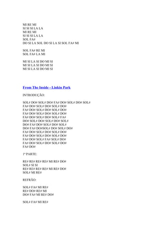 MI RE MI
SI SI SI LA LA
MI RE MI
SI SI SI LA LA
SOL FA#
DO SI LA SOL DO SI LA SI SOL FA# MI
SOL FA# RE MI
SOL FA# LA MI
MI SI LA SI DO MI SI
MI SI LA SI DO MI SI
MI SI LA SI DO MI SI

From The Inside - Linkin Park
INTRODUÇÃO:
SOL# DO# SOL# DO# FA# DO# SOL# DO# SOL#
FA# DO# SOL# DO# SOL# DO#
FA# DO# SOL# DO# SOL# DO#
FA# DO# SOL# DO# SOL# DO#
FA# DO# SOL# DO# SOL# FA#
DO# SOL# DO# SOL# DO# SOL#
DO# FA# DO# SOL# DO# SOL#
DO# FA# DO#SOL# DO# SOL# DO#
FA# DO# SOL# DO# SOL# DO#
FA# DO# SOL# DO# SOL# DO#
FA# DO# SOL# FA# SOL# DO#
FA# DO# SOL# DO# SOL# DO#
FA# DO#
1ª PARTE:
RE# RE# RE# RE# MI RE# DO#
SOL# SI SI
RE# RE# RE# RE# MI RE# DO#
SOL# MI RE#
REFRÃO:
SOL# FA# MI RE#
RE# DO# RE# MI
DO# FA# MI RE# DO#
SOL# FA# MI RE#

 