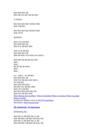 RE# DO# RE# MI
DO# MI FA# RE# MI MI DO#
2ª PARTE:
RE# RE# RE# RE# MI RE# DO#
SOL# MI RE#
RE# RE# RE# RE# MI RE# DO#
SOL# SI SI
REFRÃO:
SOL# FA# MI RE#
RE# DO# RE# MI
DO# FA# MI RE# DO#
SOL# FA# MI RE#
RE# DO# RE# MI
DO# MI SOL# FA# SOL# FA# SOL#...
DO# DO# RE RE RE RE DO#
DO#...
DO#...
RE RE RE RE DO#...
DO#...
DO#...
LA... SOL#... FA MI RE#
RE# DO# RE# MI
DO# FA# MI RE# DO# SOL#...
FA# MI RE#
RE# DO# DO# RE#
MI DO# FA# MI RE# DO#
SOL# FA# MI RE#
RE# RE# DO# DO# RE# MI
DO# FA# MI RE# DO#
More Sharing ServicesShare | Share on facebook Share on myspace Share on google
Share on twitter
Postado por Mithaly Corrêa às 04:10 0 comentários
Marcadores: Rock internacional

My Immortal - Evanescence
INTRODUÇÃO:
DO# MI LA MI DO# MI LA MI
DO# MI SOL# MI DO# MI SOL# MI
DO# MI LA MI DO# MI LA MI
DO# MI SOL# MI DO# MI SOL# MI

 