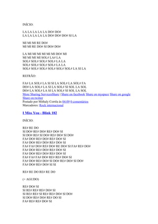 INÍCIO:
LA LA LA LA LA DO# DO#
LA LA LA LA LA DO# DO# DO# SI LA
MI MI MI RE DO#
MI MI RE DO# SI DO# DO#
LA MI MI MI MI MI MI DO# MI
MI MI MI MI SOL# LA# LA
SOL# SOL# SOL# SOL# LA LA
SOL# SOL# SOL# SOL# LA LA
SOL# SOL# SOL# SOL# SOL# SOL# LA SI LA
REFRÃO:
FA# LA SOL# LA SI SI LA SOL# LA SOL# FA
DO# LA SOL# LA SI LA SOL# SI SOL LA SOL
DO# LA SOL# LA SI LA SOL# SI SOL LA SOL
More Sharing ServicesShare | Share on facebook Share on myspace Share on google
Share on twitter
Postado por Mithaly Corrêa às 04:09 0 comentários
Marcadores: Rock internacional

I Miss You - Blink 182
INÍCIO:
RE# RE DO
SI DO# RE# DO# RE# DO# SI
SI DO# RE# SI DO# RE# DO# SI DO#
FA# DO# RE# DO# RE# DO# SI
FA# DO# RE# DO# RE# DO# SI
FA# FA# DO# RE# DO# RE DO# SI FA# RE# DO#
FA# DO# RE# DO# RE# DO# SI
FA# DO# RE# DO# RE# DO# SI
FA# FA# FA# DO# RE# RE# DO# SI
FA# DO# RE# DO# SI DO# RE# DO# SI DO#
FA# DO# RE# DO# SI SI
RE# RE DO RE# RE DO
(+ AGUDO)
RE# DO# SI
SI RE# RE# RE# DO# SI
SI RE# RE# SI RE# RE# DO# SI DO#
SI DO# RE# DO# RE# DO SI
FA# RE# RE# DO# SI

 