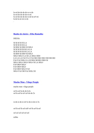 la sol do do do do re re do
la sol do do do do re mi
la sol do do do do re do la re# mi
la do la mi mi re do
.

Banho de cheiro - Elba Ramalho
INÍCIO:
SI SI SI SI SI LA
SI SI SI SI SI LA
SI DO# SI DO# SI SOL#
SI SI SI SI SI SI LA LA
SI SI SI SI SI SI LA LA
SI DO# SI DO# SI SOL#
SOL# SOL# LA SI LA SOL# DO#
LA LA LA FA# FA # FA# RE# RE# RE# DO DO DO
FA# FA# SOL# LA SI DO# MI RE# DO# SI
SOL# SOL# SOL# SOL# SI LA SOL#
FA# DO# SOL#
FA# DO# SOL#
FA# DO# SOL# FA#
SOL# FA# MI FA# SOL# SI

Macho Man - Vilage People
macho man: vilage people
sol la sol la do do la la
sol la sol la re# re# do do 2x

re do re do re re# re do re do re 2x
sol fa sol fa sol sol# sol fa sol fa sol
sol sol sol sol sol sol
refrão

 