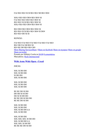 FA# RE# RE# SI SI RE# RE# MI RE# DO#
SOL# RE# RE# DO# RE# DO# SI
FA# RE# RE# DO# RE# DO# SI
RE# RE# SI SI RE# RE# DO# SI
SOL# RE# RE# DO# RE# DO# SI
RE# DO# RE# DO# RE# DO# SI
RE# RE# SI SI RE# RE# DO# SI DO#
RE# RE# DO SI SI
REFRÃO:
FA# RE# FA# RE# FA# RE# FA# RE# FA# RE#
RE# MI FA# MI RE# SI
RE# RE DO RE# RE# DO
More Sharing ServicesShare | Share on facebook Share on myspace Share on google
Share on twitter
Postado por Mithaly Corrêa às 04:08 0 comentários
Marcadores: Rock internacional

With Arms Wide Open - Creed
INÍCIO:
SOL SI DO DO
SOL SI DO DO
SI DO DO
SOL SI DO DO
SOL SI DO DO
SOL SI DO DO
SOL SI DO DO
RE RE DO SI DO
DO DO SI SI DO
DO SI SI DO DO
RE RE DO SI DO DO
RE RE DO SI DO
SOL SI DO DO
SOL SI DO DO
SOL SI DO DO LA
SOL SI DO DO
SOL SI DO DO
SOL SOL SOL SI DO DO
SOL SI DO DO LA
SOL SOL SI DO RE
RE RE RE DO SI DO

 