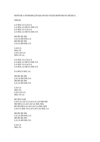 REPETIR A INTRODUÇÃO QUANTAS VEZES REPETIR NA MÚSICA.
INÍCIO:
LA SOL LA LA# LA
LA SOL LA MI FA SOL FA
LA SOL LA LA# LA
LA SOL LA MI FA SOL FA
DO RE RE DO
LA LA DO SOL LA
DO RE RE DO
LA LA DO SOL FA
LA# LA
SOL FA
LA# LA# LA
SOL FA LA
LA SOL LA LA# LA
LA SOL LA MI FA SOL FA
LA SOL LA LA# LA
LA SOL LA MI FA SOL FA
FA MI FA SOL LA
DO RE RE DO
LA LA DO SOL LA
DO RE RE DO
LA LA DO SOL FA
LA# LA
SOL FA
LA# LA# LA
SOL FA LA
RE MI FA RE
LA# LA LA# LA LA# LA LA# DO# RE
DO DO LA LA# LA# LA SOL SOL
RE DO DO LA LA# LA# LA SOL SOL
LA# LA SOL FA LA# LA# LA# SOL LA
DO RE RE DO
LA LA DO SOL LA
DO RE RE DO
LA LA DO SOL FA
LA# LA
SOL FA

 