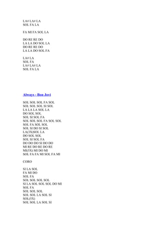 LA# LA# LA
SOL FA LA
FA MI FA SOL LA
DO RE RE DO
LA LA DO SOL LA
DO RE RE DO
LA LA DO SOL FA
LA# LA
SOL FA
LA# LA# LA
SOL FA LA

Always - Bon Jovi
SOL SOL SOL FA SOL
SOL SOL SOL SI SOL
LA LA LA SOL LA
DO SOL SOL
SOL SI SOL FA
SOL SOL SOL FA SOL SOL
SOL FA SOL SOL
SOL SI DO SI SOL
LA(3X)SOL LA
DO SOL SOL
SOL SI SOL FA
DO DO DO SI DO DO
MI RE DO RE DO RE
MI(5X) MI DO MI
SOL FA FA MI SOL FA MI
CORO
SI LA SOL
FA MI DO
SOL FA
SOL SOL SOL SOL
SI LA SOL SOL SOL DO MI
SOL FA
SOL SOL SOL
SOL SOL LA SOL SI
SOL(5X)
SOL SOL LA SOL SI

 