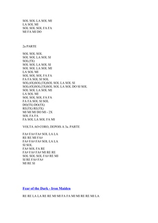 SOL SOL LA SOL MI
LA SOL MI
SOL SOL SOL FA FA
MI FA MI DO

2a PARTE
SOL SOL SOL
SOL SOL LA SOL SI
SOL(5X)
SOL SOL LA SOL SI
SOL SOL LA SOL MI
LA SOL MI
SOL SOL SOL FA FA
FA FA SOL SI SOL
SOL(4X)SOL(3X)SOL SOL LA SOL SI
SOL(4X)SOL(3X)SOL SOL LA SOL DO SI SOL
SOL SOL LA SOL MI
LA SOL MI
SOL SOL SOL FA FA
FA FA SOL SI SOL
DO(5X) DO(5X)
RE(5X) RE(5X)
MI MI MI DO MI - 2X
SOL FA FA
FA SOL LA SOL FA MI
VOLTA AO CORO, DEPOIS A 3a. PARTE
FA# FA# FA# SOL LA LA
RE RE MI FA#
FA# FA# FA# SOL LA LA
SI SOL
FA# SOL FA RE
FA# FA# FA# MI RE RE
SOL SOL SOL FA# RE MI
SI RE FA# FA#
MI RE SI

Fear of the Dark - Iron Maiden
RE RE LA LA RE RE MI MI FA FA MI MI RE RE MI LA

 