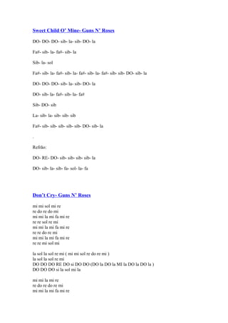 Sweet Child O’ Mine- Guns N’ Roses
DO- DO- DO- sib- la- sib- DO- la
Fa#- sib- la- fa#- sib- la
Sib- la- sol
Fa#- sib- la- fa#- sib- la- fa#- sib- la- fa#- sib- sib- DO- sib- la
DO- DO- DO- sib- la- sib- DO- la
DO- sib- la- fa#- sib- la- fa#
Sib- DO- sib
La- sib- la- sib- sib- sib
Fa#- sib- sib- sib- sib- sib- DO- sib- la
.
Refrão:
DO- RE- DO- sib- sib- sib- sib- la
DO- sib- la- sib- fa- sol- la- fa

Don’t Cry- Guns N’ Roses
mi mi sol mi re
re do re do mi
mi mi la mi fa mi re
re re sol re mi
mi mi la mi fa mi re
re re do re mi
mi mi la mi fa mi re
re re mi sol mi
la sol la sol re mi ( mi mi sol re do re mi )
la sol la sol re mi
DO DO DO RE DO si DO DO (DO la DO la MI la DO la DO la )
DO DO DO si la sol mi la
mi mi la mi re
re do re do re mi
mi mi la mi fa mi re

 