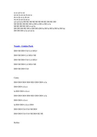 re re sol re mi
mi mi la mi mi fa mi re
do re do re re do mi
mi mi la mi fa mi re
sol sol la la DO RE MI MI MI MI MI RE DO RE DO
MI MI RE DO RE DO si DO si DO si DO si la
MI RE DO RE DO si sol la
DO DO DO RE DO si DO DO (DO la DO la MI la DO la DO la)
DO DO DO si la sol mi la

Numb - Linkin Park
DO# MI DO# FA# LA SOL#
DO# MI DO# LA SOL# MI
DO# MI DO# FA# LA SOL#
DO# MI DO# LA SOL# MI
DO# MI DO# FA#

Canto:
DO# DO# DO# DO# RE# DO# DO# si la
DO# DO# si la si
la DO# DO# si la si
DO# DO# DO# DO# RE# DO# DO# si la
DO# DO# si la si
la DO# DO# si la si DO#
DO# DO# FA# FA# MI DO#
DO# DO# FA# FA# MI DO# RE MI

Refrão:

 